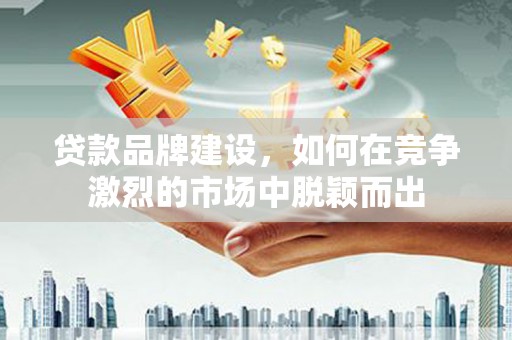 张店贷款品牌建设，如何在竞争激烈的市场中脱颖而出