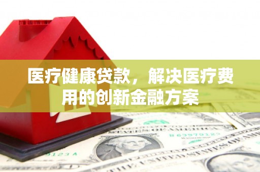 章丘医疗健康贷款，解决医疗费用的创新金融方案