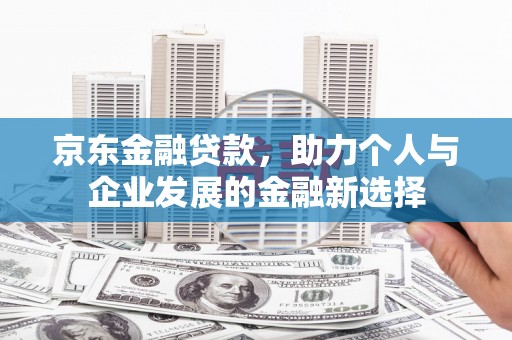 孝义京东金融贷款，助力个人与企业发展的金融新选择