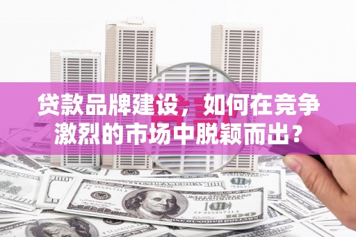 毕节贷款品牌建设，如何在竞争激烈的市场中脱颖而出？