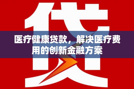 成武医疗健康贷款，解决医疗费用的创新金融方案
