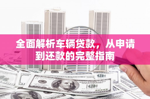 阳东全面解析车辆贷款，从申请到还款的完整指南
